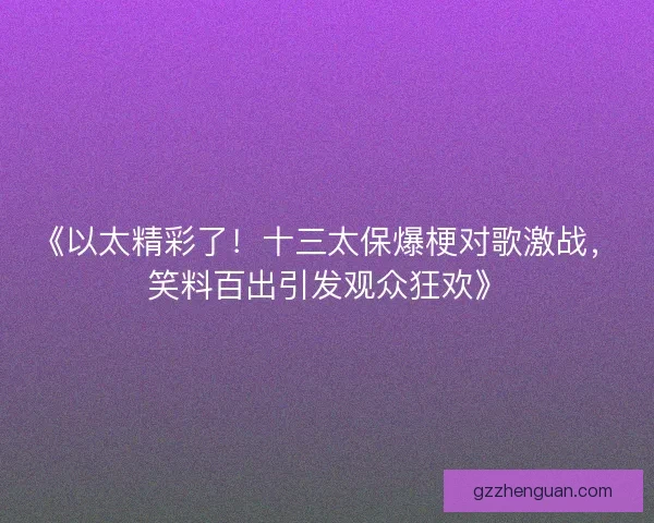 《以太精彩了！十三太保爆梗对歌激战，笑料百出引发观众狂欢》