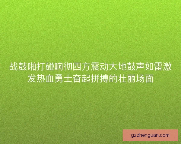 战鼓啪打碰响彻四方震动大地鼓声如雷激发热血勇士奋起拼搏的壮丽场面