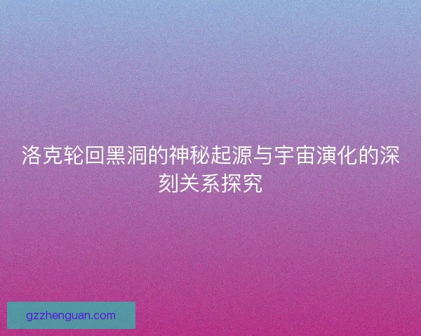 洛克轮回黑洞的神秘起源与宇宙演化的深刻关系探究