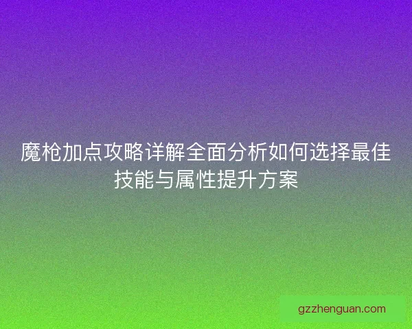 魔枪加点攻略详解全面分析如何选择最佳技能与属性提升方案