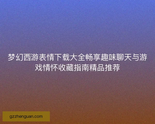 梦幻西游表情下载大全畅享趣味聊天与游戏情怀收藏指南精品推荐