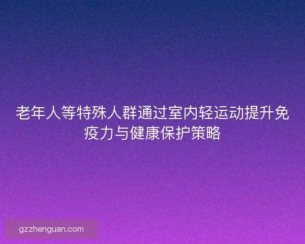 老年人等特殊人群通过室内轻运动提升免疫力与健康保护策略