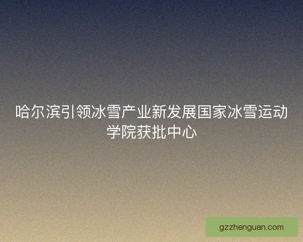哈尔滨引领冰雪产业新发展国家冰雪运动学院获批中心