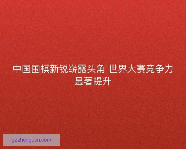 中国围棋新锐崭露头角 世界大赛竞争力显著提升