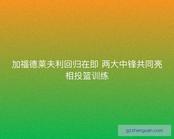 加福德莱夫利回归在即 两大中锋共同亮相投篮训练